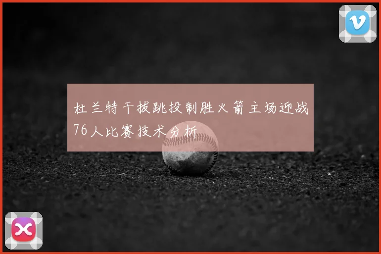 杜兰特干拔跳投制胜火箭主场迎战76人比赛技术分析